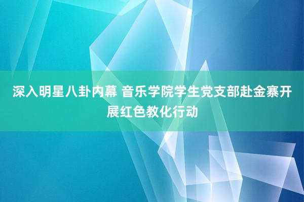 深入明星八卦内幕 音乐学院学生党支部赴金寨开展红色教化行动