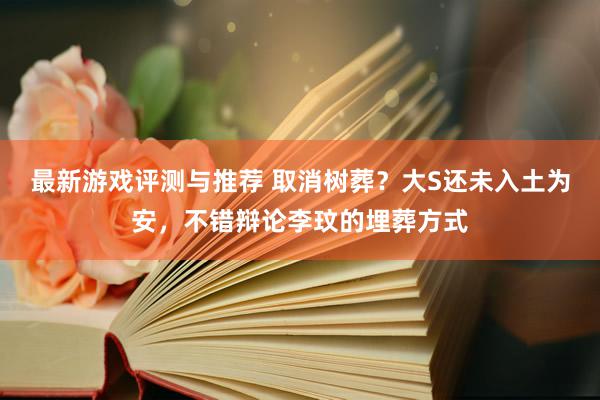 最新游戏评测与推荐 取消树葬？大S还未入土为安，不错辩论李玟的埋葬方式