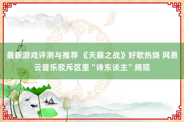 最新游戏评测与推荐 《天籁之战》好歌热烧 网易云音乐驳斥区里“诗东谈主”频现