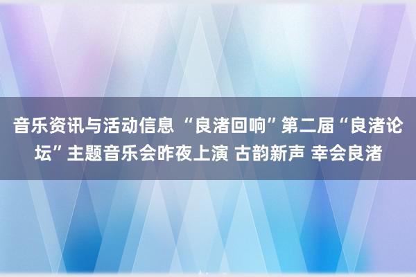 音乐资讯与活动信息 “良渚回响”第二届“良渚论坛”主题音乐会昨夜上演 古韵新声 幸会良渚