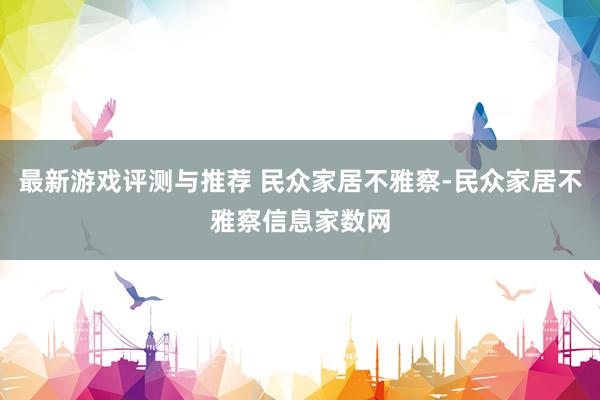 最新游戏评测与推荐 民众家居不雅察-民众家居不雅察信息家数网