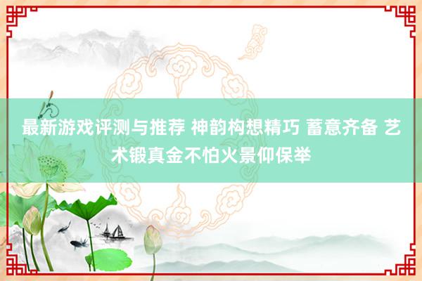 最新游戏评测与推荐 神韵构想精巧 蓄意齐备 艺术锻真金不怕火