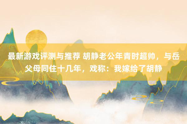 最新游戏评测与推荐 胡静老公年青时超帅，与岳父母同住十几年，