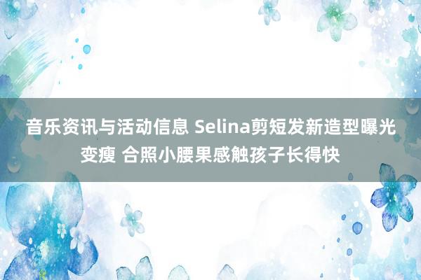 音乐资讯与活动信息 Selina剪短发新造型曝光变瘦 合照小