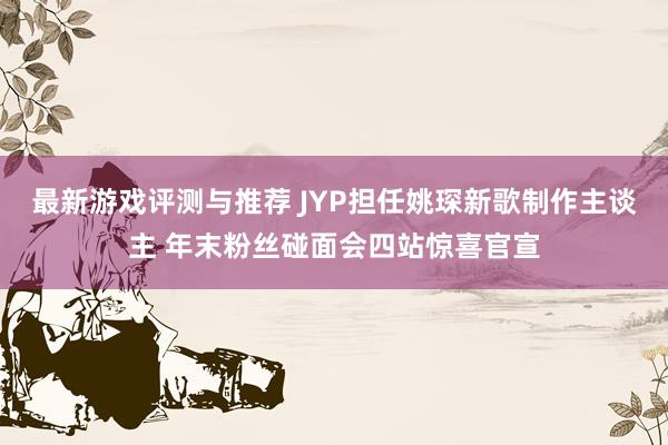 最新游戏评测与推荐 JYP担任姚琛新歌制作主谈主 年末粉丝碰