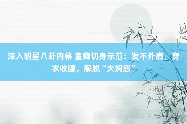 深入明星八卦内幕 董卿切身示范：发不外肩、穿衣收腰，解脱“大