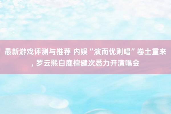 最新游戏评测与推荐 内娱“演而优则唱”卷土重来, 罗云熙白鹿