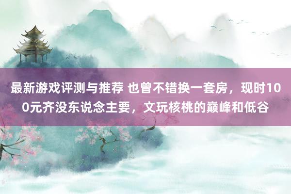 最新游戏评测与推荐 也曾不错换一套房，现时100元齐没东说念