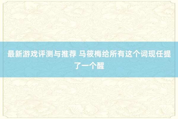 最新游戏评测与推荐 马筱梅给所有这个词现任提了一个醒