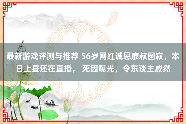 最新游戏评测与推荐 56岁网红诚恳廖叔圆寂，本日上昼还在直播， 死因曝光，令东谈主戚然