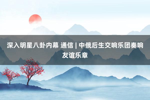 深入明星八卦内幕 通信 | 中俄后生交响乐团奏响友谊乐章