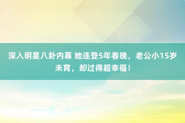 深入明星八卦内幕 她连登5年春晚，老公小15岁未育，却过得超