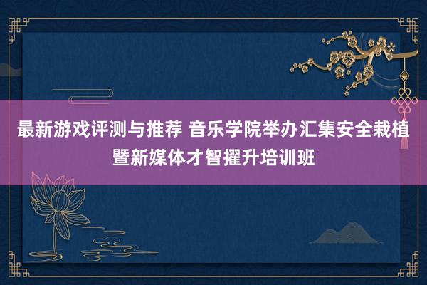 最新游戏评测与推荐 音乐学院举办汇集安全栽植暨新媒体才智擢升