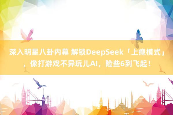 深入明星八卦内幕 解锁DeepSeek「上瘾模式」，像打游戏不异玩儿AI，险些6到飞起！