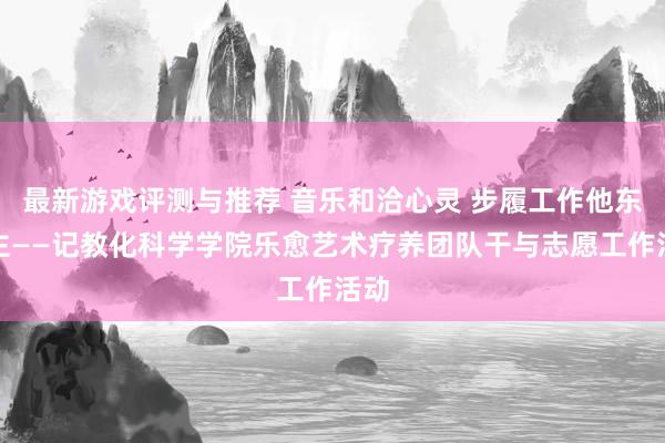 最新游戏评测与推荐 音乐和洽心灵 步履工作他东谈主——记教化科学学院乐愈艺术疗养团队干与志愿工作活动