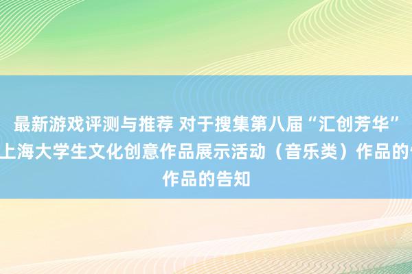 最新游戏评测与推荐 对于搜集第八届“汇创芳华” ——上海大学生文化创意作品展示活动（音乐类）作品的告知