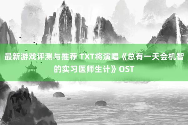 最新游戏评测与推荐 TXT将演唱《总有一天会机智的实习医师生