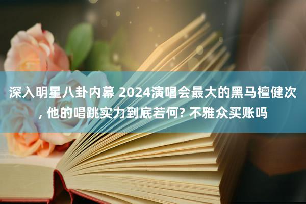 深入明星八卦内幕 2024演唱会最大的黑马檀健次, 他的唱跳